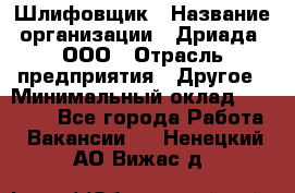 Шлифовщик › Название организации ­ Дриада, ООО › Отрасль предприятия ­ Другое › Минимальный оклад ­ 18 000 - Все города Работа » Вакансии   . Ненецкий АО,Вижас д.